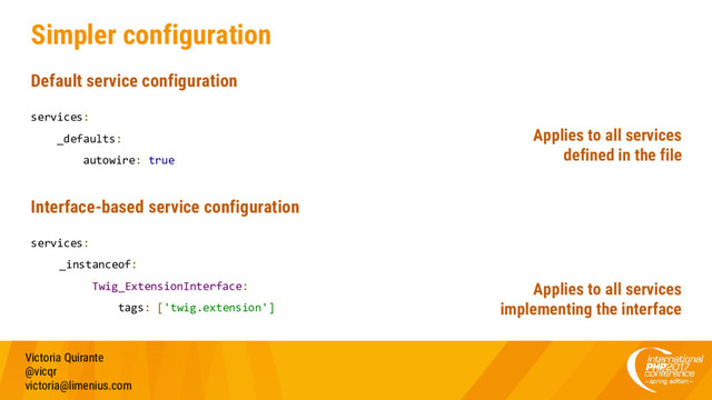 Simpler configuration
Default service configuration
services:
_defaults:
autowire: true
Interface-based service configuration
services:
_instanceof:
Twig_ExtensionInterface:
tags: ['twig.extension']
Victoria Quirante
@vicqr
victoria@limenius.com
Applies to all services
defined in the file
Applies to all services
implementing the interface
