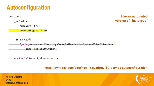 Autoconfiguration
services:
_defaults:
autowire: true
autoconfigure: true
_instanceof:
Symfony\Component\Security\Core\Authorization\Voter\VoterInterface:
tags: [security.voter]
AppBundle\Security\PostVoter: ~
Victoria Quirante
@vicqr
victoria@limenius.com
https://symfony.com/blog/new-in-symfony-3-3-service-autoconfiguration
Like an automated
version of _instanceof
