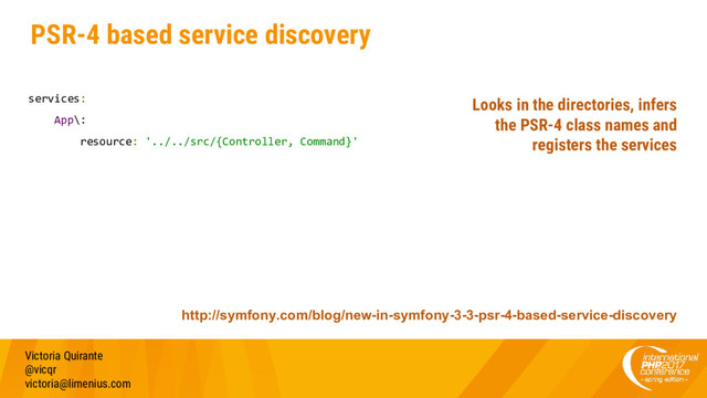 PSR-4 based service discovery
services:
App\:
resource: '../../src/{Controller, Command}'
Victoria Quirante
@vicqr
victoria@limenius.com
http://symfony.com/blog/new-in-symfony-3-3-psr-4-based-service-discovery
Looks in the directories, infers
the PSR-4 class names and
registers the services
