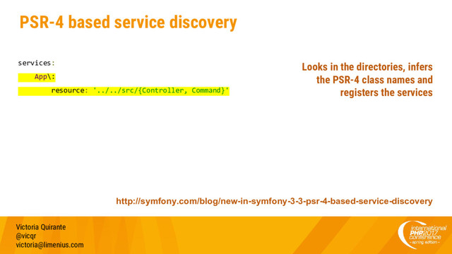 PSR-4 based service discovery
services:
App\:
resource: '../../src/{Controller, Command}'
Victoria Quirante
@vicqr
victoria@limenius.com
http://symfony.com/blog/new-in-symfony-3-3-psr-4-based-service-discovery
Looks in the directories, infers
the PSR-4 class names and
registers the services
