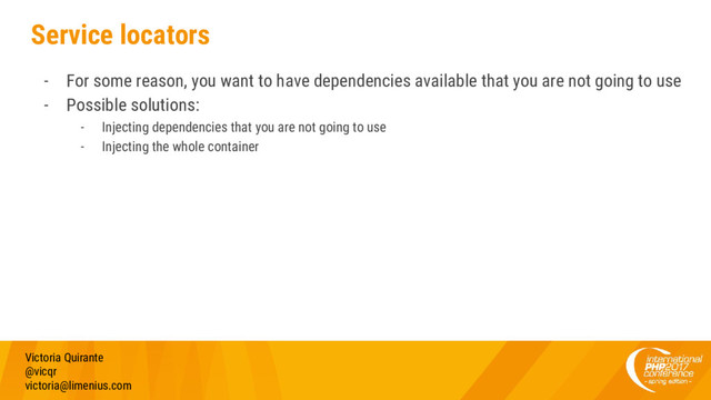 Service locators
- For some reason, you want to have dependencies available that you are not going to use
- Possible solutions:
- Injecting dependencies that you are not going to use
- Injecting the whole container
Victoria Quirante
@vicqr
victoria@limenius.com
