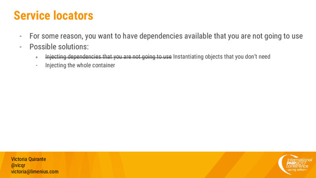 Service locators
- For some reason, you want to have dependencies available that you are not going to use
- Possible solutions:
- Injecting dependencies that you are not going to use Instantiating objects that you don’t need
- Injecting the whole container
Victoria Quirante
@vicqr
victoria@limenius.com
