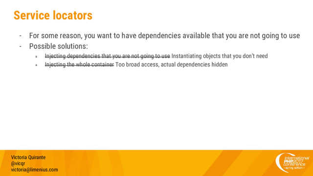 Service locators
- For some reason, you want to have dependencies available that you are not going to use
- Possible solutions:
- Injecting dependencies that you are not going to use Instantiating objects that you don’t need
- Injecting the whole container Too broad access, actual dependencies hidden
Victoria Quirante
@vicqr
victoria@limenius.com
