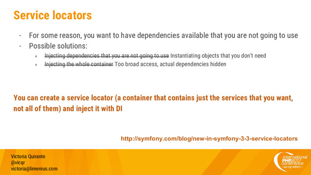 Service locators
- For some reason, you want to have dependencies available that you are not going to use
- Possible solutions:
- Injecting dependencies that you are not going to use Instantiating objects that you don’t need
- Injecting the whole container Too broad access, actual dependencies hidden
You can create a service locator (a container that contains just the services that you want,
not all of them) and inject it with DI
Victoria Quirante
@vicqr
victoria@limenius.com
http://symfony.com/blog/new-in-symfony-3-3-service-locators
