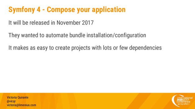 Symfony 4 - Compose your application
It will be released in November 2017
They wanted to automate bundle installation/configuration
It makes as easy to create projects with lots or few dependencies
Victoria Quirante
@vicqr
victoria@limenius.com
