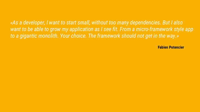 «As a developer, I want to start small, without too many dependencies. But I also
want to be able to grow my application as I see fit. From a micro-framework style app
to a gigantic monolith. Your choice. The framework should not get in the way.»
Fabien Potencier
