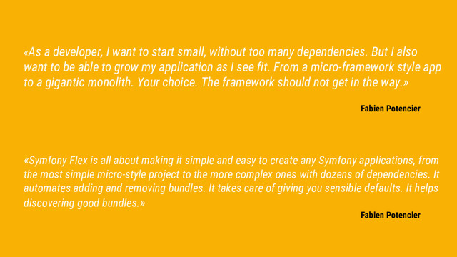 «As a developer, I want to start small, without too many dependencies. But I also
want to be able to grow my application as I see fit. From a micro-framework style app
to a gigantic monolith. Your choice. The framework should not get in the way.»
Fabien Potencier
«Symfony Flex is all about making it simple and easy to create any Symfony applications, from
the most simple micro-style project to the more complex ones with dozens of dependencies. It
automates adding and removing bundles. It takes care of giving you sensible defaults. It helps
discovering good bundles.»
Fabien Potencier
