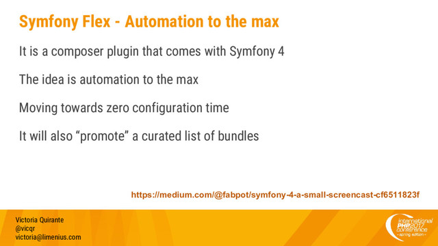 Symfony Flex - Automation to the max
It is a composer plugin that comes with Symfony 4
The idea is automation to the max
Moving towards zero configuration time
It will also “promote” a curated list of bundles
Victoria Quirante
@vicqr
victoria@limenius.com
https://medium.com/@fabpot/symfony-4-a-small-screencast-cf6511823f
