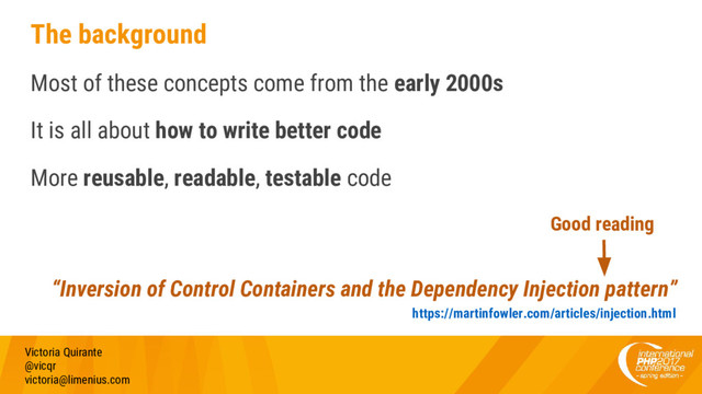 The background
Most of these concepts come from the early 2000s
It is all about how to write better code
More reusable, readable, testable code
Victoria Quirante
@vicqr
victoria@limenius.com
“Inversion of Control Containers and the Dependency Injection pattern”
https://martinfowler.com/articles/injection.html
Good reading
