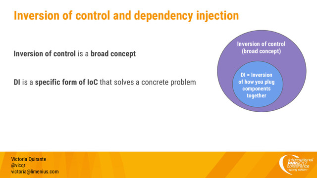 Inversion of control and dependency injection
Inversion of control is a broad concept
DI is a specific form of IoC that solves a concrete problem
Victoria Quirante
@vicqr
victoria@limenius.com
Inversion of control
(broad concept)
DI = Inversion
of how you plug
components
together
