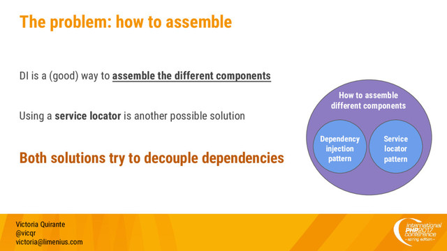 The problem: how to assemble
DI is a (good) way to assemble the different components
Using a service locator is another possible solution
Both solutions try to decouple dependencies
Victoria Quirante
@vicqr
victoria@limenius.com
How to assemble
different components
Dependency
injection
pattern
Service
locator
pattern

