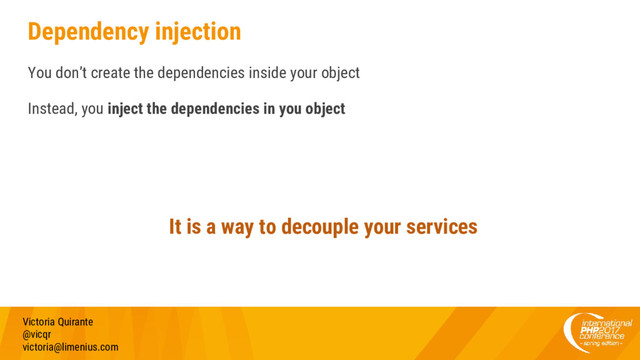 Dependency injection
You don’t create the dependencies inside your object
Instead, you inject the dependencies in you object
Victoria Quirante
@vicqr
victoria@limenius.com
It is a way to decouple your services
