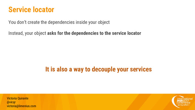 Service locator
You don’t create the dependencies inside your object
Instead, your object asks for the dependencies to the service locator
Victoria Quirante
@vicqr
victoria@limenius.com
It is also a way to decouple your services
