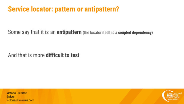 Service locator: pattern or antipattern?
Some say that it is an antipattern (the locator itself is a coupled dependency)
And that is more difficult to test
Victoria Quirante
@vicqr
victoria@limenius.com
