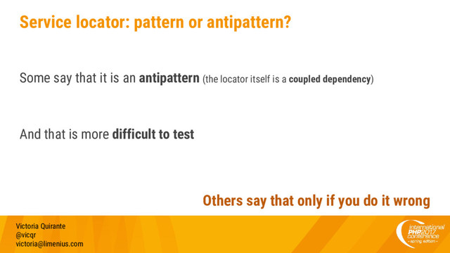 Service locator: pattern or antipattern?
Some say that it is an antipattern (the locator itself is a coupled dependency)
And that is more difficult to test
Victoria Quirante
@vicqr
victoria@limenius.com
Others say that only if you do it wrong
