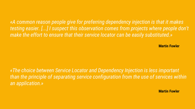 «The choice between Service Locator and Dependency Injection is less important
than the principle of separating service configuration from the use of services within
an application.»
Martin Fowler
«A common reason people give for preferring dependency injection is that it makes
testing easier. [...] I suspect this observation comes from projects where people don't
make the effort to ensure that their service locator can be easily substituted.»
Martin Fowler
