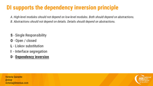 DI supports the dependency inversion principle
A. High-level modules should not depend on low-level modules. Both should depend on abstractions.
B. Abstractions should not depend on details. Details should depend on abstractions.
S - Single Responsibility
O - Open / closed
L - Liskov substitution
I - Interface segregation
D - Dependency inversion
Victoria Quirante
@vicqr
victoria@limenius.com
