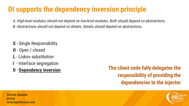 DI supports the dependency inversion principle
A. High-level modules should not depend on low-level modules. Both should depend on abstractions.
B. Abstractions should not depend on details. Details should depend on abstractions.
S - Single Responsibility
O - Open / closed
L - Liskov substitution
I - Interface segregation
D - Dependency inversion
Victoria Quirante
@vicqr
victoria@limenius.com
The client code fully delegates the
responsibility of providing the
dependencies to the injector
