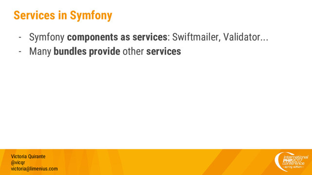 Services in Symfony
- Symfony components as services: Swiftmailer, Validator...
- Many bundles provide other services
Victoria Quirante
@vicqr
victoria@limenius.com
