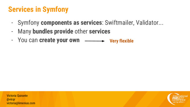 Services in Symfony
- Symfony components as services: Swiftmailer, Validator...
- Many bundles provide other services
- You can create your own
Victoria Quirante
@vicqr
victoria@limenius.com
Very flexible
