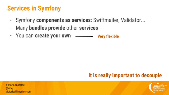 Services in Symfony
- Symfony components as services: Swiftmailer, Validator...
- Many bundles provide other services
- You can create your own
Victoria Quirante
@vicqr
victoria@limenius.com
It is really important to decouple
Very flexible
