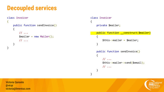 Decoupled services
class Invoicer
{
public function sendInvoice()
{
// ...
$mailer = new Mailer();
// ...
}
}
Victoria Quirante
@vicqr
victoria@limenius.com
class Invoicer
{
private $mailer;
public function __construct($mailer)
{
$this->mailer = $mailer;
}
public function sendInvoice()
{
// ...
$this->mailer->send($email);
// ...
}
}

