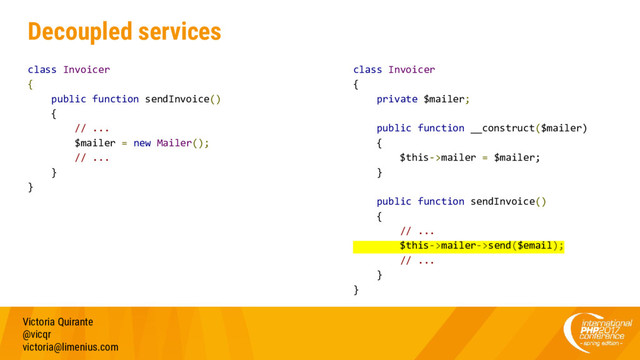 Decoupled services
class Invoicer
{
public function sendInvoice()
{
// ...
$mailer = new Mailer();
// ...
}
}
Victoria Quirante
@vicqr
victoria@limenius.com
class Invoicer
{
private $mailer;
public function __construct($mailer)
{
$this->mailer = $mailer;
}
public function sendInvoice()
{
// ...
$this->mailer->send($email);
// ...
}
}
