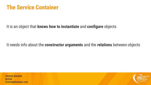 The Service Container
Victoria Quirante
@vicqr
victoria@limenius.com
It is an object that knows how to instantiate and configure objects
It needs info about the constructor arguments and the relations between objects
