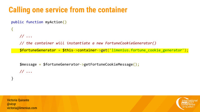 Calling one service from the container
public function myAction()
{
// ...
// the container will instantiate a new FortuneCookieGenerator()
$fortuneGenerator = $this->container->get('limenius.fortune_cookie_generator');
$message = $fortuneGenerator->getFortuneCookieMessage();
// ...
}
Victoria Quirante
@vicqr
victoria@limenius.com
