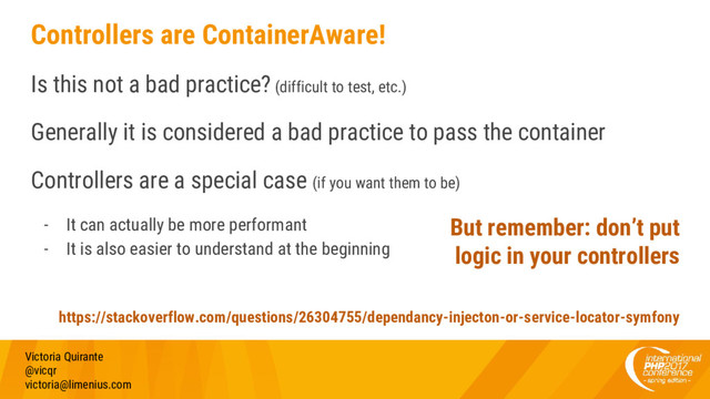 Controllers are ContainerAware!
Is this not a bad practice? (difficult to test, etc.)
Generally it is considered a bad practice to pass the container
Controllers are a special case (if you want them to be)
- It can actually be more performant
- It is also easier to understand at the beginning
Victoria Quirante
@vicqr
victoria@limenius.com
But remember: don’t put
logic in your controllers
https://stackoverflow.com/questions/26304755/dependancy-injecton-or-service-locator-symfony
