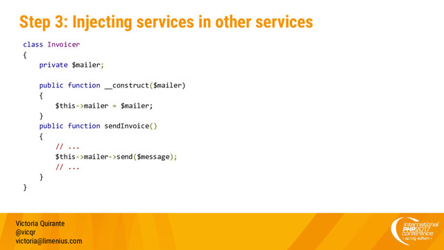 Step 3: Injecting services in other services
Victoria Quirante
@vicqr
victoria@limenius.com
class Invoicer
{
private $mailer;
public function __construct($mailer)
{
$this->mailer = $mailer;
}
public function sendInvoice()
{
// ...
$this->mailer->send($message);
// ...
}
}
