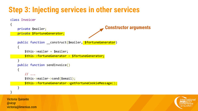 Step 3: Injecting services in other services
Victoria Quirante
@vicqr
victoria@limenius.com
class Invoicer
{
private $mailer;
private $fortuneGenerator;
public function __construct($mailer, $fortuneGenerator)
{
$this->mailer = $mailer;
$this->fortuneGenerator = $fortuneGenerator;
}
public function sendInvoice()
{
// ...
$this->mailer->send($email);
$this->fortuneGenerator->getFortuneCookieMessage();
}
}
Constructor arguments
