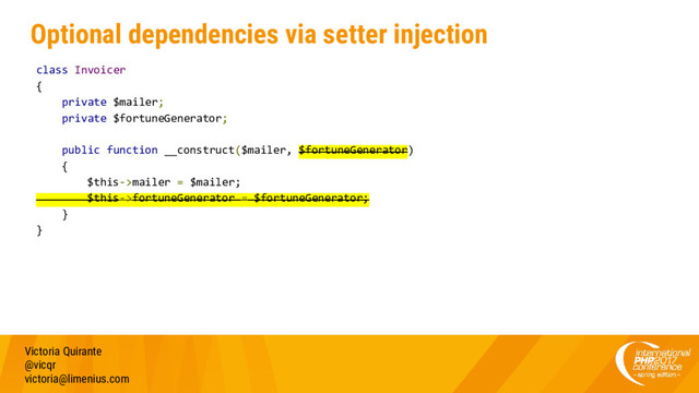 Optional dependencies via setter injection
Victoria Quirante
@vicqr
victoria@limenius.com
class Invoicer
{
private $mailer;
private $fortuneGenerator;
public function __construct($mailer, $fortuneGenerator)
{
$this->mailer = $mailer;
$this->fortuneGenerator = $fortuneGenerator;
}
}
