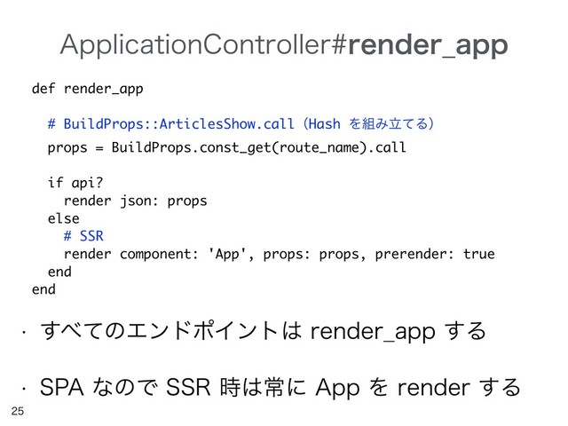 "QQMJDBUJPO$POUSPMMFSSFOEFS@BQQ


w ͢΂ͯͷΤϯυϙΠϯτ͸SFOEFS@BQQ͢Δ
w 41"ͳͷͰ443࣌͸ৗʹ"QQΛSFOEFS͢Δ
def render_app
# BuildProps::ArticlesShow.callʢHash Λ૊ΈཱͯΔʣ
props = BuildProps.const_get(route_name).call
if api?
render json: props
else
# SSR
render component: 'App', props: props, prerender: true
end
end
