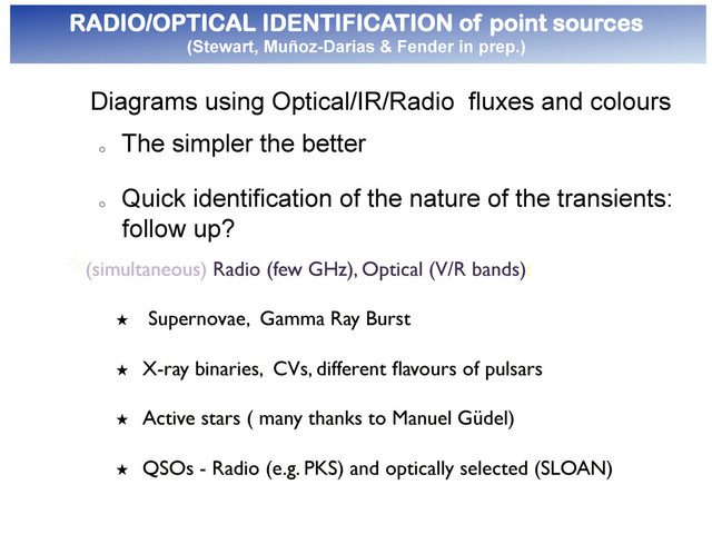 ● 
RADIO/OPTICAL IDENTIFICATION of point sources
(Stewart, Muñoz-Darias & Fender in prep.)
"  
Diagrams using Optical/IR/Radio fluxes and colours
o 
The simpler the better
o 
Quick identification of the nature of the transients:
follow up?
"  (simultaneous) Radio (few GHz), Optical (V/R bands):	

★  Supernovae, Gamma Ray Burst	

★  X-ray binaries, CVs, different ﬂavours of pulsars	

★  Active stars ( many thanks to Manuel Güdel)	

★  QSOs - Radio (e.g. PKS) and optically selected (SLOAN)	

