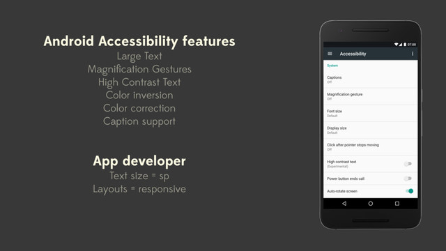 Android Accessibility features
Large Text
Magniﬁcation Gestures
High Contrast Text
Color inversion
Color correction
Caption support
App developer
Text size = sp
Layouts = responsive
