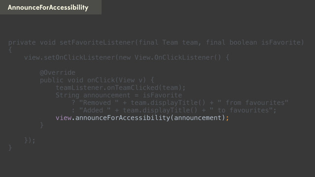 AnnounceForAccessibility
private void setFavoriteListener(final Team team, final boolean isFavorite)
{ 
view.setOnClickListener(new View.OnClickListener() { 
 
@Override 
public void onClick(View v) { 
teamListener.onTeamClicked(team); 
String announcement = isFavorite 
? "Removed " + team.displayTitle() + " from favourites" 
: "Added " + team.displayTitle() + " to favourites"; 
view.announceForAccessibility(announcement); 
} 
 
}); 
}
