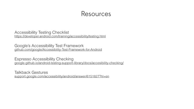 Resources
Accessibility Testing Checklist
https://developer.android.com/training/accessibility/testing.html
Google’s Accessibility Test Framework
github.com/google/Accessibility-Test-Framework-for-Android
Espresso Accessibility Checking
google.github.io/android-testing-support-library/docs/accesibility-checking/
Talkback Gestures
support.google.com/accessibility/android/answer/6151827?hl=en

