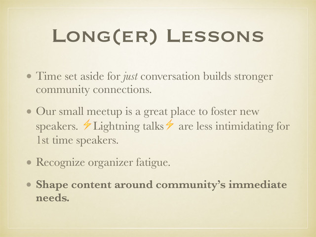 Long(er) Lessons
• Time set aside for just conversation builds stronger
community connections.
• Our small meetup is a great place to foster new
speakers. ⚡Lightning talks⚡ are less intimidating for
1st time speakers.
• Recognize organizer fatigue.
• Shape content around community’s immediate
needs.
