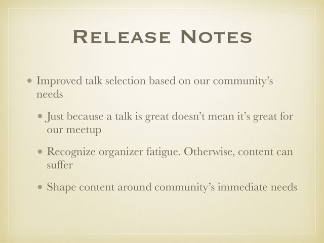 Release Notes
• Improved talk selection based on our community’s
needs
• Just because a talk is great doesn’t mean it’s great for
our meetup
• Recognize organizer fatigue. Otherwise, content can
suffer
• Shape content around community’s immediate needs 
