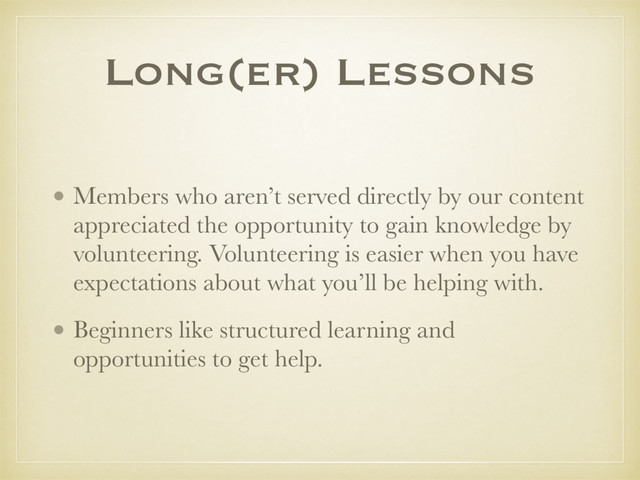 Long(er) Lessons
• Members who aren’t served directly by our content
appreciated the opportunity to gain knowledge by
volunteering. Volunteering is easier when you have
expectations about what you’ll be helping with.
• Beginners like structured learning and
opportunities to get help.
