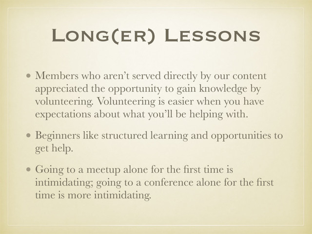 Long(er) Lessons
• Members who aren’t served directly by our content
appreciated the opportunity to gain knowledge by
volunteering. Volunteering is easier when you have
expectations about what you’ll be helping with.
• Beginners like structured learning and opportunities to
get help.
• Going to a meetup alone for the ﬁrst time is
intimidating; going to a conference alone for the ﬁrst
time is more intimidating.
