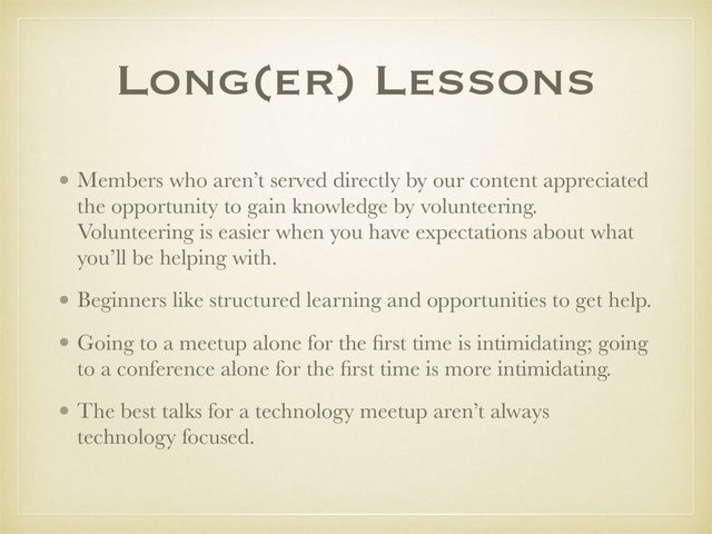 Long(er) Lessons
• Members who aren’t served directly by our content appreciated
the opportunity to gain knowledge by volunteering.
Volunteering is easier when you have expectations about what
you’ll be helping with.
• Beginners like structured learning and opportunities to get help.
• Going to a meetup alone for the ﬁrst time is intimidating; going
to a conference alone for the ﬁrst time is more intimidating.
• The best talks for a technology meetup aren’t always
technology focused.
