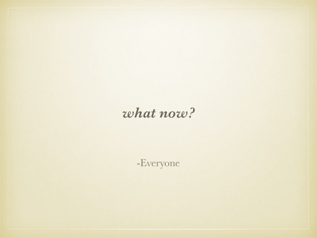 what now?
-Everyone
