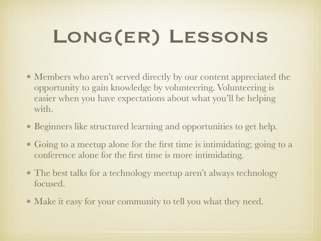 Long(er) Lessons
• Members who aren’t served directly by our content appreciated the
opportunity to gain knowledge by volunteering. Volunteering is
easier when you have expectations about what you’ll be helping
with.
• Beginners like structured learning and opportunities to get help.
• Going to a meetup alone for the ﬁrst time is intimidating; going to a
conference alone for the ﬁrst time is more intimidating.
• The best talks for a technology meetup aren’t always technology
focused.
• Make it easy for your community to tell you what they need.
