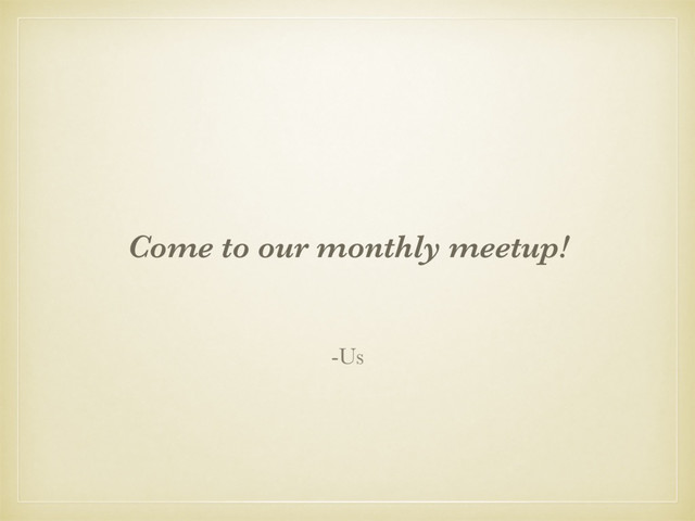 Come to our monthly meetup!
-Us
