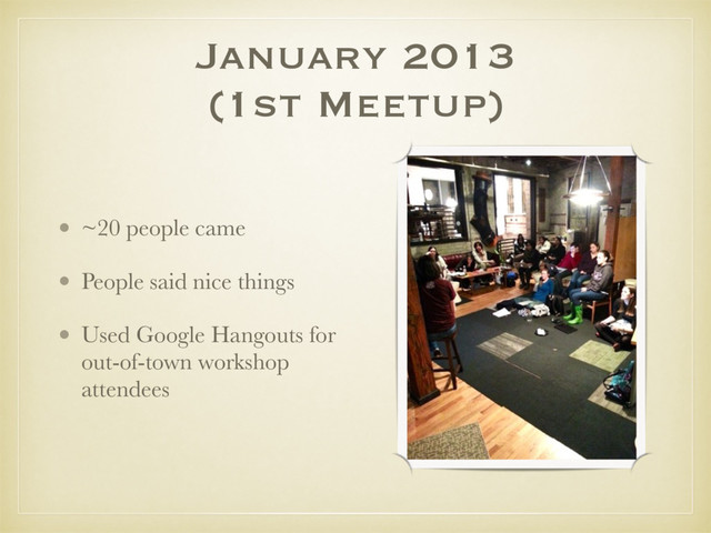 January 2013
(1st Meetup)
• ~20 people came
• People said nice things
• Used Google Hangouts for
out-of-town workshop
attendees
