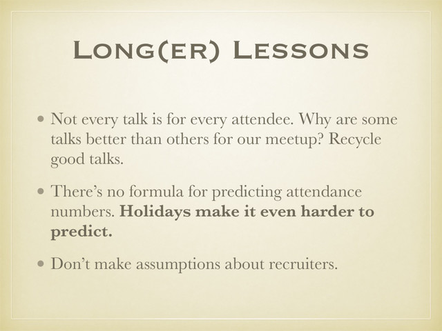 • Not every talk is for every attendee. Why are some
talks better than others for our meetup? Recycle
good talks.
• There’s no formula for predicting attendance
numbers. Holidays make it even harder to
predict.
• Don’t make assumptions about recruiters.
Long(er) Lessons
