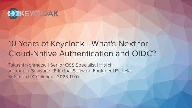 10 Years of Keycloak - What's Next for
Cloud-Native Authentication and OIDC?
Takashi Norimatsu | Senior OSS Specialist | Hitachi
Alexander Schwartz | Principal Software Engineer | Red Hat
Kubecon NA Chicago | 2023-11-07
