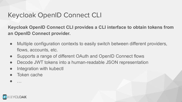 Keycloak OpenID Connect CLI
Keycloak OpenID Connect CLI provides a CLI interface to obtain tokens from
an OpenID Connect provider.
● Multiple configuration contexts to easily switch between different providers,
flows, accounts, etc.
● Supports a range of different OAuth and OpenID Connect flows
● Decode JWT tokens into a human-readable JSON representation
● Integration with kubectl
● Token cache
● …
